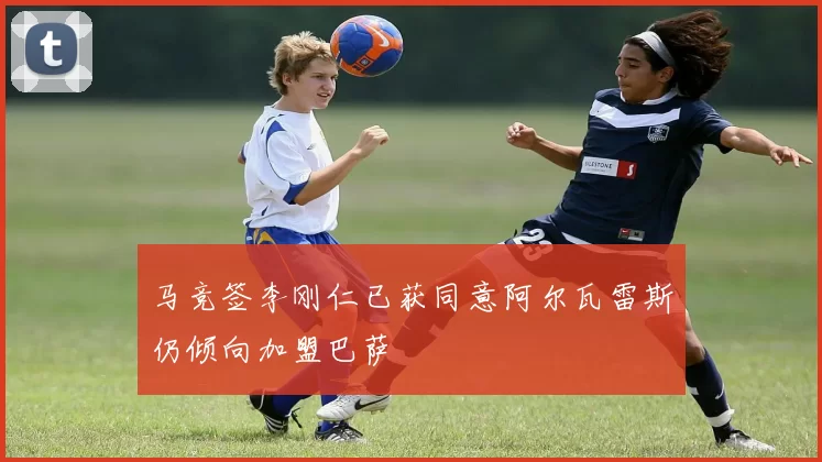 马竞签李刚仁已获同意阿尔瓦雷斯仍倾向加盟巴萨